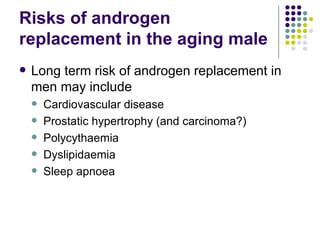 Risks of androgen replacement in the aging male Long term risk of androgen replacement in men may include Cardiovascular disease Prostatic hypertrophy (and carcinoma?) Polycythaemia Dyslipidaemia Sleep apnoea  