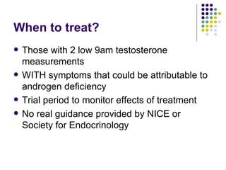 When to treat? Those with 2 low 9am testosterone measurements WITH symptoms that could be attributable to androgen deficiency Trial period to monitor effects of treatment No real guidance provided by NICE or Society for Endocrinology 