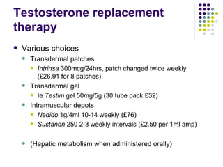 Testosterone replacement therapy Various choices Transdermal patches Intrinsa  300mcg/24hrs, patch changed twice weekly (£26.91 for 8 patches) Transdermal gel Ie  Testim  gel 50mg/5g (30 tube pack £32) Intramuscular depots Nedido  1g/4ml 10-14 weekly (£76) Sustanon  250 2-3 weekly intervals (£2.50 per 1ml amp) (Hepatic metabolism when administered orally) 