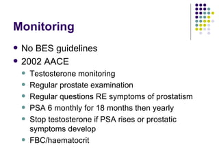 Monitoring No BES guidelines 2002 AACE Testosterone monitoring Regular prostate examination Regular questions RE symptoms of prostatism PSA 6 monthly for 18 months then yearly Stop testosterone if PSA rises or prostatic symptoms develop FBC/haematocrit  