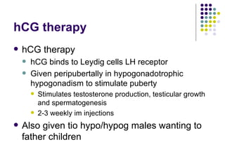 hCG therapy hCG therapy hCG binds to Leydig cells LH receptor Given peripubertally in hypogonadotrophic hypogonadism to stimulate puberty Stimulates testosterone production, testicular growth and spermatogenesis 2-3 weekly im injections Also given tio hypo/hypog males wanting to father children 