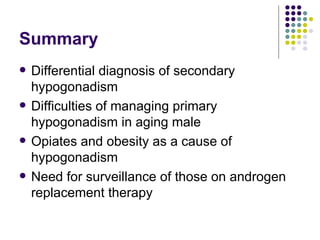 Summary Differential diagnosis of secondary hypogonadism Difficulties of managing primary hypogonadism in aging male Opiates and obesity as a cause of hypogonadism Need for surveillance of those on androgen replacement therapy 