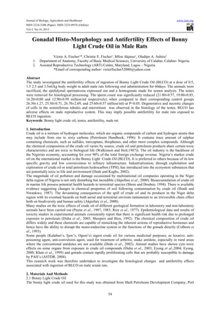 Journal of Biology, Agriculture and Healthcare
ISSN 2224-3208 (Paper) ISSN 2225-093X (Online)
Vol.3, No.18, 2013

www.iiste.org

Gonadal Histo-Morphology and Antifertility Effects of Bonny
Light Crude Oil in Male Rats
1.
2.

Victor A. Fischer¹*, Christie E. Fischer¹, Mfon Akpaso¹, Oladipo A. Ashiru²
Department of Anatomy, Faculty of Basic Medical Sciences, University of Calabar, Calabar- Nigeria.
Assisted Reproductive Technology (ART) Centre, Maryland, Lagos – Nigeria.
*Email of corresponding author: victorfischer52000@yahoo.com

Abstract
The study investigated the antifertility effects of ingestion of Bonny Light Crude Oil (BLCO) at a dose of 0.5,
1.5 2.5 and 3.5ml/kg body weight in adult male rats following oral administration for 60days. The animals were
sacrificed, the epididymal spermatozoa expressed out and a homogenate made for semen analysis. The testes
were removed for histological processing. The sperm count was significantly reduced (21.80±0.57, 19.00±0.85,
16.20±0.00 and 12.90±0.99 million/ml respectively) when compared to their corresponding control groups
26.30±1.27, 25.50±0.71, 26.70±2.69, and 25.60±0.57 million/ml) at P˂0.05. Degenerative and necrotic changes
of cells in the seminiferous tubules and interstitium was observed in the histology of the testes. BLCO has
adverse effects on male reproductive system. This may imply possible antifertility for male rats exposed to
BLCO ingestion.
Keywords: Bonny light crude oil, testes, antifertility, male rat
1. Introduction
Crude oil is a mixture of hydrogen molecules, which are organic compounds of carbon and hydrogen atoms that
may include from one to sixty carbons (Petroleum Handbook, 1996). It contains trace amount of sulphur
containing chemicals, such as sulfides, mercaptans, thiophenes, and other more complex compounds. Although
the chemical composition of the crude oil varies by source, crude oil and petroleum products share certain toxic
characteristics and are toxic to biological life (Walkinson and Holt,1987)). The oil industry is the backbone of
the Nigerian economy, accounting for over 90% of the total foreign exchange revenue. Nigeria’s marker crude
oil on the international market is the Bonny Light Crude Oil (BLCO). It is preferred to others because of its low
specific gravity and low corrosiveness to refinery infrastructure. Industrialization, through exploitation and
exploration of crude oil or total petroleum hydrocarbon (TPH), has introduced into the ecosystem substances that
are potentially toxic to life and environment (Dede and Kagbo, 2002).
The magnitude of oil pollution and damage occasioned by multinational oil companies operating in the Niger
delta region of Nigeria is not only disturbing but incredible (Akpofure et al., 2000). Bioaccumulation of crude oil
in marine life possess potential health hazards to terrestrial species (Shore and Douben, 1994). There is available
evidence suggesting changes in chemical properties of soil following contamination by crude oil (Ifeadi and
Nwankwo, 1987). The devastating consequences of the spill of crude oil and its products in the Niger delta
region with its eventual hazards on both aerial and terrestrial environs tantamount to an irreversible chain effect
both on biodiversity and human safety (Akpofure et al., 2000).
Many studies on the toxic effects of crude oil of different geological formation in laboratory and non-laboratory
animals have been carried out (Payne et al., 1987; 1983; Rice et al., 1977). Epidemiological data and results of
toxicity studies in experimental animals consistently report that there is significant health risk due to prolonged
exposure to petroleum (Didia et al., 2003; Sheepers and Bios, 1992). The chemical composition of crude oil
differs widely and these chemicals are capable of mimicking the inherent actions of reproductive hormones and
hence have the ability to disrupt the neuro-endocrine system or the functions of the gonads directly (Colborn et
al., 1993).
Some people (Kalabari’s, Ijaw’s, Ogoni’s) ingest crude oil for various medicinal purposes; as laxative, antipoisoning agent, anti-convulsion agent, used for treatment of arthritis, snake antidote, especially in rural areas
where the conventional antidotes are not available (Dede et al., 2002). Animal studies have shown cyto toxic
effects on some organs from exposure to crude oil compounds (Didia et al., 2003, Eyong et al.,2004; Eyong,
2000; Khan et al., 1999) and gonads contain rapidly proliferating cells that are probably susceptible to damage
by PAH’s (ASTDR, 2004).
This research work was therefore undertaken to investigate the histological changes and antifertility effects
associated with ingestion of BLCO on male wistar rats.
2. Materials And Methods
2.1 Bonny Light Crude Oil
The bonny light crude oil used for this study was obtained from Shell Petroleum Development Company, Port
54

 