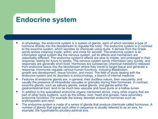 Endocrine system In  physiology , the endocrine system is a system of glands, each of which secretes a type of hormone directly into the bloodstream to regulate the body. The endocrine system is in contrast to the  exocrine system , which secretes its chemicals using  ducts . It derives from the Greek words endow meaning inside, within, and crinis for secrete. The endocrine system is an information signal system like the nervous system, yet its effects and mechanism are classifiably different. The endocrine system's effects are slow to initiate, and prolonged in their response, lasting for hours to weeks. The nervous system sends information very quickly, and responses are generally short lived. Hormones are substances (chemical mediators) released from endocrine tissue into the bloodstream where they travel to target tissue and generate a response. Hormones regulate various human functions, including  Metabolism ,  growth and development ,  tissue  function, and  mood . The field of study dealing with the endocrine system and its disorders is  endocrinology , a branch of  internal medicine . Features of endocrine glands are, in general, their ductless nature, their vascularity, and usually the presence of intracellular vacuoles or granules storing their hormones. In contrast,  exocrine glands , such as  salivary glands ,  sweat glands , and  glands  within the  gastrointestinal tract , tend to be much less vascular and have ducts or a hollow  lumen . In addition to the specialised endocrine organs mentioned above, many other organs that are part of other body systems, such as the  kidney ,  liver ,  heart  and  gonads , have secondary endocrine functions. For example the kidney secretes endocrine hormones such as  erythropoietin  and  renin . The endocrine system is made of a series of glands that produce chemicals called  hormones . A number of glands that signal each other in sequence is usually referred to as an axis, for example, the  hypothalamic-pituitary-adrenal axis . 