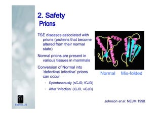 TSE diseases associated with
prions (proteins that become
altered from their normal
state)
Normal prions are present in
various tissues in mammals
Conversion of Normal into
‘defective/ infective’ prions
can occur
ƒ Spontaneously (sCJD, fCJD)
ƒ After ‘infection’ (iCJD, vCJD)
Mis-foldedNormal
Johnson et al. NEJM 1998
Esteves, 22
 