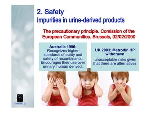 Australia 1996:
Recognizes higher
standards of purity and
safety of recombinants;
Encourages their use over
urinary, human derived.
UK 2003: Metrodin HP
withdrawn
unacceptable risks given
that there are alternatives
Esteves, 23
 