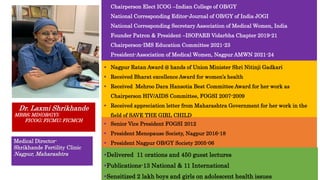  Chairperson Elect ICOG –Indian College of OB/GY
 National Corresponding Editor-Journal of OB/GY of India JOGI
 National Corresponding Secretary Association of Medical Women, India
 Founder Patron & President –ISOPARB Vidarbha Chapter 2019-21
 Chairperson-IMS Education Committee 2021-23
 President-Association of Medical Women, Nagpur AMWN 2021-24
Dr. Laxmi Shrikhande
MBBS; MD(OB/GY);
FICOG; FICMU; FICMCH
Medical Director-
Shrikhande Fertility Clinic
Nagpur, Maharashtra
 Nagpur Ratan Award @ hands of Union Minister Shri Nitinji Gadkari
 Received Bharat excellence Award for women’s health
 Received Mehroo Dara Hansotia Best Committee Award for her work as
Chairperson HIV/AIDS Committee, FOGSI 2007-2009
 Received appreciation letter from Maharashtra Government for her work in the
field of SAVE THE GIRL CHILD
 Senior Vice President FOGSI 2012
 President Menopause Society, Nagpur 2016-18
 President Nagpur OB/GY Society 2005-06
Delivered 11 orations and 450 guest lectures
Publications-13 National & 11 International
Sensitized 2 lakh boys and girls on adolescent health issues
 
