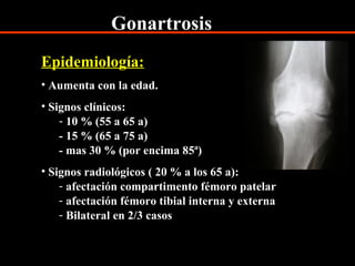 Gonartrosis
Epidemiología:
• Aumenta con la edad.
• Signos clínicos:
- 10 % (55 a 65 a)
- 15 % (65 a 75 a)
- mas 30 % (por encima 85ª)
• Signos radiológicos ( 20 % a los 65 a):
- afectación compartimento fémoro patelar
- afectación fémoro tibial interna y externa
- Bilateral en 2/3 casos
 