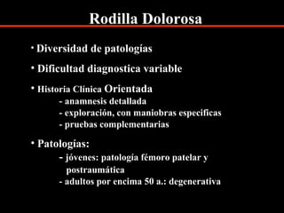 Rodilla Dolorosa
• Diversidad de patologías
• Dificultad diagnostica variable
• Historia Clínica Orientada
- anamnesis detallada
- exploración, con maniobras especificas
- pruebas complementarias
• Patologías:
- jóvenes: patología fémoro patelar y
postraumática
- adultos por encima 50 a.: degenerativa
 
