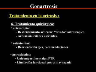 Gonartrosis
6. Tratamiento quirúrgico:
• artroscopia:
- Desbridamiento articular, “lavado” artroscópico
- Actuación lesiones asociadas
Tratamiento en la artrosis :
• osteotomías:
- Reorientación ejes, recomendaciones
• artroplastias:
- Unicompartimentales, PTR
- Limitación funcional, artrosis avanzada
 