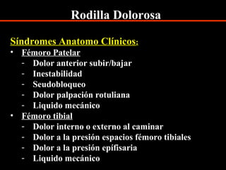 Rodilla Dolorosa
Síndromes Anatomo Clínicos:
• Fémoro Patelar
- Dolor anterior subir/bajar
- Inestabilidad
- Seudobloqueo
- Dolor palpación rotuliana
- Liquido mecánico
• Fémoro tibial
- Dolor interno o externo al caminar
- Dolor a la presión espacios fémoro tibiales
- Dolor a la presión epífisaria
- Liquido mecánico
 