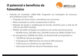 O potencial e benefícios da
Fotovoltaico
• Poderão ser instalados >2000 MW, integrados nas instalações de consumo,
sem problemas para a rede.
– Produção em horas cheias, coincidente com consumos
– Maior produção no verão, compensando a hídrica
– Redução de perdas e estabilização de tensão, benefício para a rede de 20
mil€ ano por MW instalado
– PNAER, até 2020, limitações em potência com tarifas desinteressantes
• 80 MW micro; 250 MW mini; 140 MW centrais de 2MW, 50 MW Th.el.
– Se conseguirmos 250MW até 2020, em demand-side corresponderá a:
• 750 M€ de volume de negócios
• Emprego para 2000 técnicos em mais de 200 empresas
• 5 M€ anuais em eficiência na rede elétrica
• Destruição de 60% da industria fotovoltaica atual
11
 