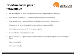 Oportunidades para o
fotovoltaico
• Fim de restrições de cotas, para possível mercado independente de subsidiação
• Nova legislação que clarifica as formas de remuneração do regime geral
• Nova legislação para regimes de auto-produção (auto-consumo, netmeetering)
• Mecanismos de comercialização internacional de energia verde (GO)
• Integração com programas de eficiência energética
• Incremento dos custos de eletricidade
• Novos modelos de negócio integrados com comercialização de energia e modelos de negócio
ESCO
• Novas tecnologias
• Internacionalização
17
 
