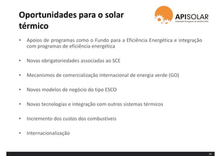Oportunidades para o solar
térmico
• Apoios de programas como o Fundo para a Eficiência Energética e integração
com programas de eficiência energética
• Novas obrigatoriedades associadas ao SCE
• Mecanismos de comercialização internacional de energia verde (GO)
• Novos modelos de negócio do tipo ESCO
• Novas tecnologias e integração com outros sistemas térmicos
• Incremento dos custos dos combustíveis
• Internacionalização
18
 