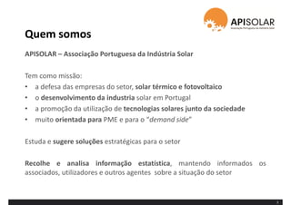 Quem somos
3
APISOLAR – Associação Portuguesa da Indústria Solar
Tem como missão:
• a defesa das empresas do setor, solar térmico e fotovoltaico
• o desenvolvimento da industria solar em Portugal
• a promoção da utilização de tecnologias solares junto da sociedade
• muito orientada para PME e para o “demand side”
Estuda e sugere soluções estratégicas para o setor
Recolhe e analisa informação estatística, mantendo informados os
associados, utilizadores e outros agentes sobre a situação do setor
 