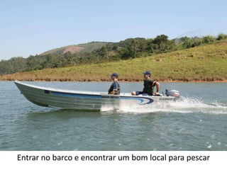 Entrar no barco e encontrar um bom local para pescar
 