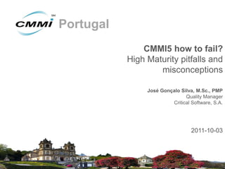 Portugal
               CMMI5 how to fail?
           High Maturity pitfalls and
                   misconceptions

                José Gonçalo Silva, M.Sc., PMP
                               Quality Manager
                         Critical Software, S.A.




                                  2011-10-03
 