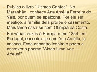  Publica o livro "Últimos Cantos". No
Maranhão, conhece Ana Amélia Ferreira do
Vale, por quem se apaixona. Por ele ser
mestiço, a família dela proíbe o casamento.
Mais tarde casa-se com Olímpia da Costa.
 Foi várias vezes à Europa e em 1854, em
Portugal, encontra-se com Ana Amélia, já
casada. Esse encontro inspira o poeta a
escrever o poema "Ainda Uma Vez —
Adeus!".
 
