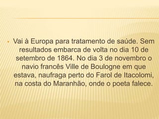  Vai à Europa para tratamento de saúde. Sem
resultados embarca de volta no dia 10 de
setembro de 1864. No dia 3 de novembro o
navio francês Ville de Boulogne em que
estava, naufraga perto do Farol de Itacolomi,
na costa do Maranhão, onde o poeta falece.
 