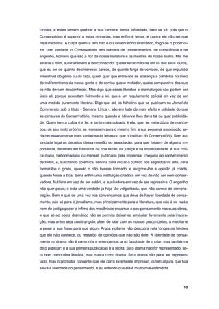 10
cionais, e estes temem quebrar a sua carreira; temor infundado, bem se vê, pois que o
Conservatório é superior a estas ninharias; mas enfim é temor, e contra ele não sei que
haja medicina. A culpa quem a tem não é o Conservatório Dramático, folgo de o poder di-
zer com verdade; o Conservatório tem homens de conhecimentos, de consciência e de
engenho, homens que são a flor da nossa literatura e os mestres do nosso teatro. Mal me
estaria a mim, autor efêmero e desconhecido, querer levar mão de um só dos seus louros,
que eu sei de quanto desinteresse carece, de quanta força de vontade, de que impulsão
irresistível do gênio ou do fado, quem quer que entre nós se abalança a colhê-los no meio
do indiferentismo da nossa gente e do sorriso quase mofador, quase compassivo dos que
os não deviam desconhecer. Mas digo que esses literatos e dramaturgos não podem ser
úteis ali, porque executam fielmente a lei, que é um regulamento policial em vez de ser
uma medida puramente literária. Digo que até os folhetins que se publicam no Jornal do
Commercio, sob o título - Semana Lírica -, são em tudo de mais efeito e utilidade do que
as censuras do Conservatório, mesmo quando a Minerva lhes dava tal ou qual publicida-
de. Quem tem a culpa é a lei; e tanto mais culpada é ela, que, se meia dúzia de mance-
bos, de seu moto próprio, se reunissem para o mesmo fim, a sua pequena associação se-
ria necessariamente mais vantajosa às letras do que o instituto do Conservatório. Sem au-
toridade legal os decretos dessa reunião ou associação, para que fossem de alguma im-
portância, deveriam ser fundados na boa razão, na justiça e na imparcialidade. A sua críti-
ca diária, hebdomadária ou mensal, publicada pela imprensa, chegaria ao conhecimento
de todos, e, suscitando polêmica, serviria para iniciar o público nos segredos da arte, para
formar-lhe o gosto, quando o não tivesse formado, e avigorar-lhe a opinião já criada,
quando fosse a boa. Seria enfim uma instituição criadora em vez de não ser nem conser-
vadora, frutífera em vez de ser estéril, e auxiliadora em vez de ser repressiva. O engenho
não quer peias; é esta uma verdade já hoje tão vulgarizada, que não carece de demons-
tração. Bem é que de uma vez nos convençamos que deve de haver liberdade de pensa-
mento, não só para o jornalismo, mas principalmente para a literatura, que não é de razão
nem de justiça poder o ínfimo dos mecânicos encarnar o seu pensamento nas suas obras,
e que só ao poeta dramático não se permita deixar-se arrebatar livremente pela inspira-
ção, mas antes seja constrangido, além de lutar com os nossos preconceitos, a meditar e
a pesar a sua frase para que algum Argos vigilante não descubra nela longes de feições
que ele não conhece, ou ressaibo de opiniões que não são dele. A liberdade de pensa-
mento no drama não é como nós a entendemos, a só faculdade de o criar, mas também a
de o publicar; e a sua primeira publicação é a récita. Se o drama não for representado, se-
rá bom como obra literária, mas nunca como drama. Se o drama não pode ser represen-
tado, mas o promotor consente que ele corra livremente impresso, dizem alguns que fica
salva a liberdade do pensamento, e eu entendo que ela é muito mal-entendida.
 