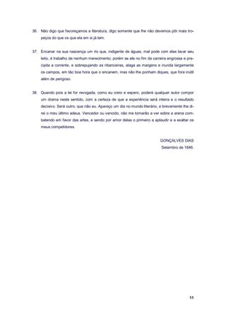 11
36. Não digo que favoreçamos a literatura, digo somente que lhe não devemos pôr mais tro-
peços do que os que ela em si já tem.
37. Encanar na sua nascença um rio que, indigente de águas, mal pode com elas lavar seu
leito, é trabalho de nenhum merecimento; porém se ele no fim da carreira engrossa e pre-
cipita a corrente, e sobrepujando as ribanceiras, alaga as margens e inunda largamente
os campos, em tão boa hora que o encanem, mas não lhe ponham diques, que fora inútil
além de perigoso.
38. Quando pois a lei for revogada, como eu creio e espero, poderá qualquer autor compor
um drama neste sentido, com a certeza de que a experiência será inteira e o resultado
decisivo. Será outro, que não eu. Apareço um dia no mundo literário, e brevemente lhe di-
rei o meu último adeus. Vencedor ou vencido, não me tornarão a ver sobre a arena com-
batendo em favor das artes, e sendo por amor delas o primeiro a aplaudir e a exaltar os
meus competidores.
GONÇALVES DIAS
Setembro de 1846.
 