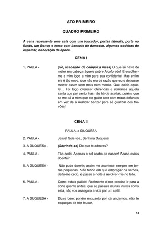 13
ATO PRIMEIRO
QUADRO PRIMEIRO
A cena representa uma sala com um toucador, portas laterais, porta no
fundo, um banco e mesa com bancais de damasco, algumas cadeiras de
espaldar, decoração da época.
CENA I
1. PAULA - (Só, acabando de compor a mesa) O que se havia de
meter em cabeça àquele pobre Alcoforado! E escolher-
me a mim logo a mim para sua confidente! Mas enfim
ele é tão novo, que não era de razão que eu o deixasse
morrer assim sem mais nem menos. Que doido aque-
le!... Foi logo oferecer oferendas e romanas àquela
santa que por certo lhas não há-de aceitar; porém, que
se me dá a mim que ele gaste cera com maus defuntos
em vez de a mandar benzer para se guardar dos tro-
vões!
CENA II
PAULA, a DUQUESA
2. PAULA - Jesus! Sois vós, Senhora Duquesa!
3. A DUQUESA - (Sorrindo-se) De que te admiras?
4. PAULA - Tão cedo! Apenas o sol acaba de nascer! Acaso estais
doente?
5. A DUQUESA - Não pude dormir; assim me acontece sempre em ter-
ras pequenas. Não tenho em que empregar os serões,
deito-me cedo, e passo a noite a revolver-me no leito.
6. PAULA - Como estais pálida! Realmente é-nos preciso ir para a
corte quanto antes; que se passais muitas noites como
esta, não vos asseguro a vida por um ceitil.
7. A DUQUESA - Dizes bem; porém enquanto por cá andamos. não te
esqueças de me toucar.
 