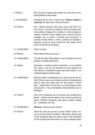 14
8. PAULA - Sim, toucar-vos agora para terdes ao meio-dia um tou-
cado desfeito e sem graça.
9. A DUQUESA - Compô-lo-ás de novo. Custa muito? (Paula começa a
toucá-la). Já hoje viste o Senhor Duque?
10. PAULA - Ah! o Senhor Duque! Está outro como vós! Esta ma-
nhã, ainda o sol não era nascido, senti um tropel à por-
ta do palácio; cheguei-me a janela, e vi dois cavalos ar-
reados e prontos; pouco depois saiu o Senhor Duque,
cavalgou de um salto o primeiro que encontrou, e
quando Fernão Velho, o vedor, acabava de cavalgar o
segundo, já ele se tinha sumido lá, bem longe, como
quem vai caminho da tapada.
11. A DUQUESA - Pobre homem!
12. PAULA - Pobre! Bem terrível que é ele.
13. A DUQUESA - Terrível por quê? Não sabes tu que o Duque tem alma
grande e coração generoso?
14. PAULA - Generoso e grande quanto quiserdes; o que todavia
não obsta a que eu em sentindo os seus passos me
não deseje a cinqüenta braças pela terra dentro, ou a
cinqüenta léguas distante dele.
15. A DUQUESA - Deveras antes compadecer-te do muito que ele há so-
frido! Crês tu que a sua tristeza sombria e inexpugnável
cifre-se toda nas rugas que lhe vês sulcar o rosto?
Não... mais funda é a sua raiz, tu a encontrarás no seu
pensamento e nas recordações dolorosíssimas que o
esmagam.
16. PAULA - Vão lá ter compaixão de um homem que amedronta a
gente!... Apesar de me repetir a mim mesma quanto me
dizeis, Senhora Duquesa, não posso acabar comigo
de... antipatizar com ele.
17. A DUQUESA - (Severa) - Falas de meu marido?
18. PAULA – Jesus! Eu bem sei que ele é vosso marido; porém, de-
vo eu por isso faltar à verdade... Meu Deus, parece que
nunca sentistes calar-vos pelos ossos uma sensação
de frio quando ele firma sobre um rosto qualquer aque-
 