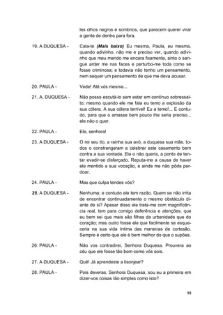 15
les olhos negros e sombrios, que parecem querer virar
a gente de dentro para fora.
19. A DUQUESA - Cala-te (Mais baixo) Eu mesma, Paula, eu mesma,
quando adivinho, não me e preciso ver, quando adivi-
nho que meu marido me encara fixamente, sinto o san-
gue arder me nas faces e perturbo-me toda como se
fosse criminosa; e todavia não tenho um pensamento,
nem sequer um pensamento de que me deva acusar.
20. PAULA - Vede! Até vós mesma...
21. A. DUQUESA - Não posso escutá-lo sem estar em contínuo sobressal-
to; mesmo quando ele me fala eu temo a explosão da
sua cólera. A sua cólera terrível! Eu a temo!... E contu-
do, para que o amasse bem pouco lhe seria preciso...
ele não o quer.
22. PAULA - Ele, senhora!
23. A DUQUESA - O rei seu tio, a rainha sua avó, a duquesa sua mãe, to-
dos o constrangeram a celebrar este casamento bem
contra a sua vontade. Ele o não queria, a ponto de ten-
tar evadir-se disfarçado. Reputa-me a causa de haver
ele mentido a sua vocação, e ainda me não pôde per-
doar.
24. PAULA - Mas que culpa tendes vós?
25. A DUQUESA - Nenhuma; e contudo ele tem razão. Quem se não irrita
de encontrar continuadamente o mesmo obstáculo di-
ante de si? Apesar disso ele trata-me com magnificên-
cia real, tem para comigo deferência e atenções, que
eu bem sei que mais são filhas da urbanidade que do
coração; mas outro fosse ele que facilmente se esque-
ceria na sua vida íntima das maneiras de cortesão.
Sempre é certo que ele é bem melhor do que o supões.
26: PAULA - Não vos contradirei, Senhora Duquesa. Prouvera ao
céu que ele fosse tão bom como vós sois.
27. A DUQUESA - Quê! Já aprendeste a lisonjear?
28. PAULA - Pois deveras, Senhora Duquesa, sou eu a primeira em
dizer-vos coisas tão simples como isto?
 