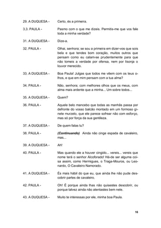 16
29. A DUQUESA - Certo, és a primeira.
3,3. PAULA - Pasmo com o que me dizeis. Permitis-me que vos fale
toda a minha verdade?
31. A DUQUESA - Dize-a.
32. PAULA - Olhai, senhora; se sou a primeira em dizer-vos que sois
bela e que tendes bom coração, muitos outros que
pensam como eu calam-se prudentemente para que
não tomeis a verdade por ofensa, nem por lisonja o
louvor merecido.
33. A DUQUESA - Boa Paula! Julgas que todos me vêem com os teus o-
lhos, e que em mim pensam com a tua alma?
34. PAULA - Não, senhora; com melhores olhos que os meus, com
alma mais ardente que a minha... Um sobre todos...
35. A DUQUESA - Quem?
36. PAULA - Aquele belo mancebo que todas as manhãs passa por
defronte do vosso balcão montado em um formoso gi-
nete murzelo, que ele parece sofrear não com esforço,
mas só por força da sua gentileza.
37. A DUQUESA - De quem falas tu?
38. PAULA - (Continuando) Ainda não cinge espada de cavaleiro,
mas...
39. A DUQUESA - Ah!
40. PAULA - Mas quando ele a houver cingido... vereis... vereis que
nome terá o senhor Alcoforado! Há-de ser alguma coi-
sa assim, como Hermigues, o Traga-Mouros, ou Leo-
nardo, O Cavaleiro Namorado.
41. A DUQUESA - És mais hábil do que eu, que ainda lhe não pude des-
cobrir partes de cavaleiro.
42. PAULA - Oh! É porque ainda lhas não quisestes descobrir, ou
porque talvez ainda não atentastes bem nele.
43. A DUQUESA - Muito te interessas por ele, minha boa Paula.
 