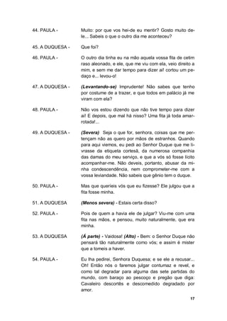 17
44. PAULA - Muito: por que vos hei-de eu mentir? Gosto muito de-
le... Sabeis o que o outro dia me aconteceu?
45. A DUQUESA - Que foi?
46. PAULA - O outro dia tinha eu na mão aquela vossa fita de cetim
raso aleonado, e ele, que me viu com ela, veio direito a
mim, e sem me dar tempo para dizer ai! cortou um pe-
daço e... levou-o!
47. A DUQUESA - (Levantando-se) Imprudente! Não sabes que tenho
por costume de a trazer, e que todos em palácio já me
viram com ela?
48. PAULA - Não vos estou dizendo que não tive tempo para dizer
ai! E depois, que mal há nisso? Uma fita já toda amar-
rotada!...
49. A DUQUESA - (Severa) Seja o que for, senhora, coisas que me per-
tençam não as quero por mãos de estranhos. Quando
para aqui viemos, eu pedi ao Senhor Duque que me li-
vrasse da etiqueta cortesã, da numerosa companhia
das damas do meu serviço, e que a vós só fosse lícito
acompanhar-me. Não deveis, portanto, abusar da mi-
nha condescendência, nem comprometer-me com a
vossa leviandade. Não sabeis que gênio tem o duque.
50. PAULA - Mas que queríeis vós que eu fizesse? Ele julgou que a
fita fosse minha.
51. A DUQUESA (Menos severa) - Estais certa disso?
52. PAULA - Pois de quem a havia ele de julgar? Viu-me com uma
fita nas mãos, e pensou, muito naturalmente, que era
minha.
53. A DUQUESA (Á parte) - Vaidosa! (Alto) - Bem: o Senhor Duque não
pensará tão naturalmente como vós; e assim é mister
que a tomeis a haver.
54. PAULA - Eu lha pedirei, Senhora Duquesa; e se ele a recusar...
Oh! Então nós o faremos julgar contumaz e revel, e
como tal degradar para alguma das sete partidas do
mundo, com baraço ao pescoço e pregão que diga:
Cavaleiro descortês e descomedido degradado por
amor.
 
