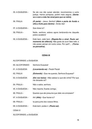 18
55. A DUQUESA - Se ele vos não quiser atender, recorreremos a outra
justiça, menos pomposa, porém mais segura. (Senta-
se e com a mão faz sinal para que se retire).
56. PAULA (À parte) - Jesus, Senhor! (Abre a porta do fundo e
olha a furto para dentro) - Ainda não!
57. A DUQUESA - Que dizes tu?
58. PAULA - Nada, senhora; estava agora lembrando-me daquele
pobre cavaleiro!
59. A DUQUESA - Está bem, está bem. (Repete-lhe o sinal. Paula sai:
momento de silêncio). Não gosto de ouvir falar nele, e
não posso pensar em outra coisa. Por quê?.. . (Torna-
se pensativa).
CENA III
ALCOFORADO, a DUQUESA
60. ALCOFORADO Senhora Duquesa!
61. A DUQUESA (Levantando-se) - Paula! Paula!
62. PAULA (Entrando) - Que me quereis, Senhora Duquesa?
63. A DUQUESA (Em voz baixa) - Não sabias tu que ele vinha? Por que
me deixaste só?
64. PAULA - Não o sabia, senhora.
45. A DUQUESA - Não importa; ficarás comigo.
66. PAULA - Quereis que ele presuma que dele vos arreceais?
67. A DUQUESA - Ah! (Alto) - Que fazias tu?
68. PAULA - Ia para junto dos vossos filhos.
69. A DUQUESA - Está bem; podes ir. (Paula sai).
CENA IV
ALCOFORADO, a DUQUESA
 