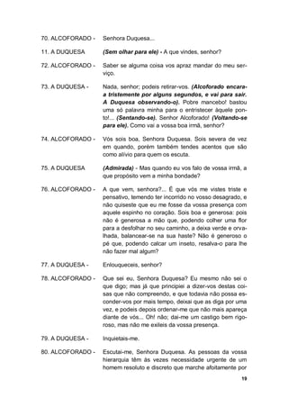 19
70. ALCOFORADO - Senhora Duquesa...
11. A DUQUESA (Sem olhar para ele) - A que vindes, senhor?
72. ALCOFORADO - Saber se alguma coisa vos apraz mandar do meu ser-
viço.
73. A DUQUESA - Nada, senhor; podeis retirar-vos. (Alcoforado encara-
a tristemente por alguns segundos, e vai para sair.
A Duquesa observando-o). Pobre mancebo! bastou
uma só palavra minha para o entristecer àquele pon-
to!... (Sentando-se). Senhor Alcoforado! (Voltando-se
para ele). Como vai a vossa boa irmã, senhor?
74. ALCOFORADO - Vós sois boa, Senhora Duquesa. Sois severa de vez
em quando, porém também tendes acentos que são
como alívio para quem os escuta.
75. A DUQUESA (Admirada) - Mas quando eu vos falo de vossa irmã, a
que propósito vem a minha bondade?
76. ALCOFORADO - A que vem, senhora?... É que vós me vistes triste e
pensativo, temendo ter incorrido no vosso desagrado, e
não quiseste que eu me fosse da vossa presença com
aquele espinho no coração. Sois boa e generosa: pois
não é generosa a mão que, podendo colher uma flor
para a desfolhar no seu caminho, a deixa verde e orva-
lhada, balancear-se na sua haste? Não é generoso o
pé que, podendo calcar um inseto, resalva-o para lhe
não fazer mal algum?
77. A DUQUESA - Enlouqueceis, senhor?
78. ALCOFORADO - Que sei eu, Senhora Duquesa? Eu mesmo não sei o
que digo; mas já que principiei a dizer-vos destas coi-
sas que não compreendo, e que todavia não possa es-
conder-vos por mais tempo, deixai que as diga por uma
vez, e podeis depois ordenar-me que não mais apareça
diante de vós... Oh! não; dai-me um castigo bem rigo-
roso, mas não me exileis da vossa presença.
79. A DUQUESA - Inquietais-me.
80. ALCOFORADO - Escutai-me, Senhora Duquesa. As pessoas da vossa
hierarquia têm às vezes necessidade urgente de um
homem resoluto e discreto que marche afoitamente por
 
