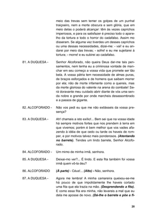 20
meio das trevas sem temer os golpes de um punhal
traiçoeiro, nem a morte obscura e sem glória, que em
meio delas o poderá alcançar: têm às vezes caprichos
imperiosos, e para os satisfazer é preciso todo o apare-
lho da tortura e todo o horror do cadafalso. Assim mo
disseram. Se alguma vez tiverdes um desses caprichos
ou uma dessas necessidades, dizei-me: - vai! e eu an-
darei por meio das trevas; - sofre! e eu me sujeitarei à
tortura; - morre! e eu subirei ao cadafalso.
81. A DUQUESA - Senhor Alcoforado, não queira Deus dar-me tais pen-
samentos, nem tenha eu a criminosa vontade de man-
char em seu começo a vossa vida que promete ser tão
bela. A vossa pátria tem necessidade de almas puras,
de braços esforçados e de homens que saibam morrer
por ela; não de morte infamante como a quereis, mas
da morte gloriosa do valente na arena do combate! Se-
rá doravante meu cuidado abrir diante de vós uma sen-
da nobre e grande por onde marcheis desassombrado
e a passos de gigante.
82. ALCOFORADO - Não vos pedi eu que me não exilásseis da vossa pre-
sença?
83. A DUQUESA - Ah! chamais a isto exílio!... Bem sei que na vossa idade
há sempre motivos fortes que nos prendem à terra em
que vivemos; porém é bem melhor que vos vades afa-
zendo à idéia de que cedo ou tarde os haveis de rom-
per, e por motivos talvez mais ponderosos. (Atentando
no barrete). Tendes um lindo barrete, Senhor Alcofo-
rado.
84. ALCOFORADO - Um mimo de minha irmã, senhora.
85. A DUQUESA - Deixai-mo ver?... É lindo. E esta fita também foi vossa
irmã quem vô-la deu?
86. ALCOFORADO (À parte) - Céus!... (Alto) - Não, senhora.
87. A DUQUESA - Agora me lembra! A minha camareira queixou-se-me
há pouco de que impolidamente lhe haveis cortado
uma fita que ela trazia na mão. (Desprendendo a fita).
E como essa fita era minha, não levareis a mal que eu
dela me aposse de novo. (Dá-lhe o barrete e põe a fi-
 