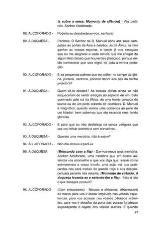21
ta sobre a mesa. Momento de silêncio) - Vós parti-
reis, Senhor Alcoforado.
88. ALCOFORADO - Poderia eu desobedecer-vos, senhora!
89. A DUQUESA - Partireis. O Senhor rei D. Manuel abriu aos seus cam-
peões as portas da Ásia e derribou as da África: lá ireis
ganhar as vossas esporas, e desde já vos asseguro
que eu me alegrarei a cada notícia que me chegar de
algum feito brioso que houverdes praticado, porque en-
tão conhecerei que sois digno de toda a minha prote-
ção.
90. ALCOFORADO - E as pequenas palmas que eu colher no campo da gló-
ria, poderei, senhora, poderei depor aos pés da minha
protetora?
91. A DUQUESA - Quem vô-lo obstará? As nossas donas ainda se não
esqueceram de sentir emoção ao aspecto de um rosto
queimado pelo sol da África, de uma fronte coroada de
louros ou de um peito coberto de cicatrizes. D. Manuel
é magnífico; quando vemos uma comenda ao peito de
um lidador, bem sabemos que ela esconde uma ferida
gloriosa.
92. ALCOFORADO - E para que eu não desfaleça na senda perigosa que
ora vou trilhar sozinho e sem conselhos...
93. A DUQUESA - Quereis uma memória, não é assim?
94. ALCOFORADO - Não me atrevia a pedi-la.
95. A DUQUESA (Brincando com a fita) - Dar-vos-emos uma memória,
Senhor Alcoforado; uma memória que em nossa au-
sência vos aconselhe e que vos diga que. assim como
estimaremos o vosso triunfo, uma ação má que prati-
cardes nos será motivo de grande nojo e nos descon-
ceituará perante nós mesma. (Momento de silêncio. A
duquesa levanta-se e estende-lhe a fita). - Não é isto
o que desejais possuir?
96. ALCOFORADO (Com entusiasmo) - Mouros e africanos! Atravessarei
os mares para vos ir atacar impávido nas vossas espe-
luncas, para vos acossar nos vossos páramos arden-
tes, para vos ir desafiar da porta das vossas fortalezas
espedaçando o cajado dos vossos alarves. E quando
 