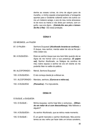 22
dentre as vossas ruínas, do cimo de algum pano de
muralha, a minha espada ensangüentada e fumegante
apontar para o Ocidente rutilando sobre vós outros co-
mo um meteoro aziago, o eco do meu nome atravessa-
rá de novo os mares e vós direis por ventura, com or-
gulho, que era digno... (Caindo-lhe aos pés e toman-
do-lhe a fita) - Da vossa proteção.
CENA V
OS MESMOS, um PAJEM
97. O PAJEM - Senhora Duquesa! (Alcoforado levanta-se confuso). -
O duque, meu senhor, manda saber de vós se lhe per-
mitis visitar-vos.
98. A DUQUESA - Dizei ao senhor duque que sou bem feliz quando ele se
digna de me honrar com a sua presença. (O pajem
sai). Senhor Alcoforado, os fidalgos da comitiva do
meu nobre esposo e senhor de ora em diante só me
poderão falar no salão do palácio.
99. ALCOFORADO - Mercê, Senhora Duquesa!
100. A DUQUESA - E isto começa desde já a efetuar-se.
101. ALCOFORADO - Mandais, senhora. (Curva-se e retira-se).
102. A DUQUESA (Pensativa) - Fui imprudente.
CENA VI
O DUQUE, a DUQUESA
103. O DUQUE - Minha duquesa, venho hoje feliz e venturoso... (Olhan-
do em redor de si com desconfiança). Não faláveis a
alguém?
104. A DUQUESA - Ao senhor Alcoforado, que se retirou neste momento.
105. O DUQUE - É um gentil mancebo o senhor Alcoforado. Nós prome-
temos ao seu velho pai fazer dele um brioso cavaleiro,
 