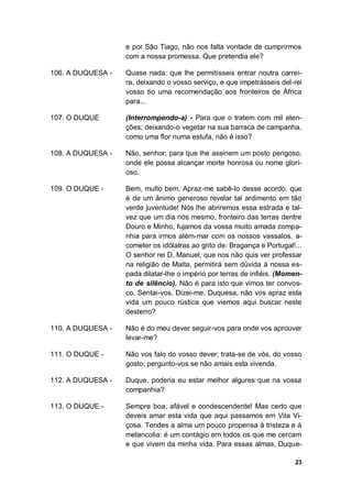 23
e por São Tiago, não nos falta vontade de cumprirmos
com a nossa promessa. Que pretendia ele?
106. A DUQUESA - Quase nada: que lhe permitísseis entrar noutra carrei-
ra, deixando o vosso serviço, e que impetrásseis del-rei
vosso tio uma recomendação aos fronteiros de África
para...
107. O DUQUE (Interrompendo-a) - Para que o tratem com mil aten-
ções; deixando-o vegetar na sua barraca de campanha,
como uma flor numa estufa, não é isso?
108. A DUQUESA - Não, senhor; para que lhe assinem um posto perigoso,
onde ele possa alcançar morte honrosa ou nome glori-
oso.
109. O DUQUE - Bem, multo bem. Apraz-me sabê-lo desse acordo, que
é de um ânimo generoso revelar tal ardimento em tão
verde juventude! Nós lhe abriremos essa estrada e tal-
vez que um dia nós mesmo, fronteiro das terras dentre
Douro e Minho, fujamos da vossa muito amada compa-
nhia para irmos além-mar com os nossos vassalos, a-
cometer os idólatras ao grito de: Bragança e Portugal!...
O senhor rei D. Manuel, que nos não quis ver professar
na religião de Malta, permitirá sem dúvida à nossa es-
pada dilatar-lhe o império por terras de infiéis. (Momen-
to de silêncio). Não é para isto que vimos ter convos-
co. Sentai-vos. Dizei-me, Duquesa, não vos apraz esta
vida um pouco rústica que viemos aqui buscar neste
desterro?
110. A DUQUESA - Não é do meu dever seguir-vos para onde vos aprouver
levar-me?
111. O DUQUE - Não vos falo do vosso dever; trata-se de vós, do vosso
gosto; pergunto-vos se não amais esta vivenda.
112. A DUQUESA - Duque, poderia eu estar melhor algures que na vossa
companhia?
113. O DUQUE - Sempre boa, afável e condescendente! Mas certo que
deveis amar esta vida que aqui passamos em Vila Vi-
çosa. Tendes a alma um pouco propensa à tristeza e à
melancolia: é um contágio em todos os que me cercam
e que vivem da minha vida. Para essas almas, Duque-
 