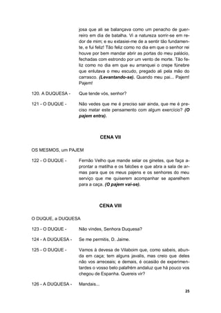 25
josa que ali se balançava como um penacho de guer-
reiro em dia de batalha. Vi a natureza sorrir-se em re-
dor de mim; e eu extasiei-me de a sentir tão fundamen-
te, e fui feliz! Tão feliz como no dia em que o senhor rei
houve por bem mandar abrir as portas do meu palácio,
fechadas com estrondo por um vento de morte. Tão fe-
liz como no dia em que eu arranquei o crepe fúnebre
que enlutava o meu escudo, pregado ali pela mão do
carrasco. (Levantando-se). Quando meu pai... Pajem!
Pajem!
120. A DUQUESA - Que tende vós, senhor?
121 - O DUQUE - Não vedes que me é preciso sair ainda, que me é pre-
ciso matar este pensamento com algum exercício? (O
pajem entra).
CENA VII
OS MESMOS, um PAJEM
122 - O DUQUE - Fernão Velho que mande selar os ginetes, que faça a-
prontar a matilha e os falcões e que abra a sala de ar-
mas para que os meus pajens e os senhores do meu
serviço que me quiserem acompanhar se aparelhem
para a caça. (O pajem vai-se).
CENA VIII
O DUQUE, a DUQUESA
123 - O DUQUE - Não vindes, Senhora Duquesa?
124 - A DUQUESA - Se me permitis, D. Jaime.
125 - O DUQUE - Vamos à devesa de Vilaboim que, como sabeis, abun-
da em caça; tem alguns javalis, mas creio que deles
não vos arreceais; e demais, é ocasião de experimen-
tardes o vosso belo palafrém andaluz que há pouco vos
chegou de Espanha. Quereis vir?
126 - A DUQUESA - Mandais...
 