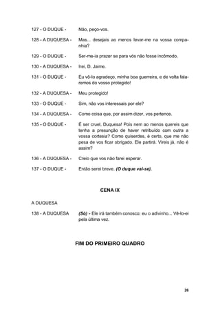 26
127 - O DUQUE - Não, peço-vos.
128 - A DUQUESA - Mas... desejais ao menos levar-me na vossa compa-
nhia?
129 - O DUQUE - Ser-me-ia prazer se para vós não fosse incômodo.
130 - A DUQUESA - Irei, D. Jaime.
131 - O DUQUE - Eu vô-lo agradeço, minha boa guerreira, e de volta fala-
remos do vosso protegido!
132 - A DUQUESA - Meu protegido!
133 - O DUQUE - Sim, não vos interessais por ele?
134 - A DUQUESA - Como coisa que, por assim dizer, vos pertence.
135 - O DUQUE - É ser cruel, Duquesa! Pois nem ao menos quereis que
tenha a presunção de haver retribuído com outra a
vossa cortesia? Como quiserdes, é certo, que me não
pesa de vos ficar obrigado. Ele partirá. Vireis já, não é
assim?
136 - A DUQUESA - Creio que vos não farei esperar.
137 - O DUQUE - Então serei breve. (O duque vai-se).
CENA IX
A DUQUESA
138 - A DUQUESA (Só) - Ele irá também conosco; eu o adivinho... Vê-lo-ei
pela última vez.
FIM DO PRIMEIRO QUADRO
 