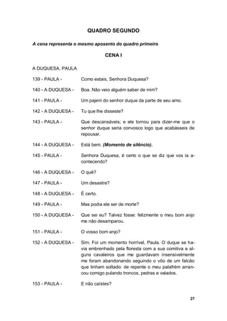 27
QUADRO SEGUNDO
A cena representa o mesmo aposento do quadro primeiro
CENA I
A DUQUESA, PAULA
139 - PAULA - Como estais, Senhora Duquesa?
140 - A DUQUESA - Boa. Não veio alguém saber de mim?
141 - PAULA - Um pajem do senhor duque da parte de seu amo.
142 - A DUQUESA - Tu que lhe disseste?
143 - PAULA - Que descansáveis; e ele tornou para dizer-me que o
senhor duque seria convosco logo que acabásseis de
repousar.
144 - A DUQUESA - Está bem. (Momento de silêncio).
145 - PAULA - Senhora Duquesa, é certo o que se diz que vos ia a-
contecendo?
146 - A DUQUESA - O quê?
147 - PAULA - Um desastre?
148 - A DUQUESA - É certo.
149 - PAULA - Mas podia ele ser de morte?
150 - A DUQUESA - Que sei eu? Talvez fosse: felizmente o meu bom anjo
me não desamparou.
151 - PAULA - O vosso bom anjo?
152 - A DUQUESA - Sim. Foi um momento horrível, Paula. O duque se ha-
via embrenhado pela floresta com a sua comitiva e al-
guns cavaleiros que me guardavam insensivelmente
me foram abandonando seguindo o vôo de um falcão
que tinham soltado: de repente o meu palafrém arran-
cou comigo pulando troncos, pedras e valados.
153 - PAULA - E não caístes?
 
