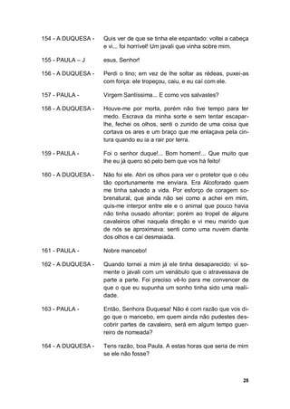 28
154 - A DUQUESA - Quis ver de que se tinha ele espantado: voltei a cabeça
e vi... foi horrível! Um javali que vinha sobre mim.
155 - PAULA – J esus, Senhor!
156 - A DUQUESA - Perdi o tino; em vez de lhe soltar as rédeas, puxei-as
com força: ele tropeçou, caiu, e eu caí com ele.
157 - PAULA - Virgem Santíssima... E como vos salvastes?
158 - A DUQUESA - Houve-me por morta, porém não tive tempo para ter
medo. Escrava da minha sorte e sem tentar escapar-
lhe, fechei os olhos, senti o zunido de uma coisa que
cortava os ares e um braço que me enlaçava pela cin-
tura quando eu ia a rair por terra.
159 - PAULA - Foi o senhor duque!... Bom homem!... Que muito que
lhe eu já quero só pelo bem que vos há feito!
160 - A DUQUESA - Não foi ele. Abri os olhos para ver o protetor que o céu
tão oportunamente me enviara. Era Alcoforado quem
me tinha salvado a vida. Por esforço de coragem so-
brenatural, que ainda não sei como a achei em mim,
quis-me interpor entre ele e o animal que pouco havia
não tinha ousado afrontar; porém ao tropel de alguns
cavaleiros olhei naquela direção e vi meu marido que
de nós se aproximava: senti como uma nuvem diante
dos olhos e caí desmaiada.
161 - PAULA - Nobre mancebo!
162 - A DUQUESA - Quando tornei a mim já ele tinha desaparecido: vi so-
mente o javali com um venábulo que o atravessava de
parte a parte. Foi preciso vê-lo para me convencer de
que o que eu supunha um sonho tinha sido uma reali-
dade.
163 - PAULA - Então, Senhora Duquesa! Não é com razão que vos di-
go que o mancebo, em quem ainda não pudestes des-
cobrir partes de cavaleiro, será em algum tempo guer-
reiro de nomeada?
164 - A DUQUESA - Tens razão, boa Paula. A estas horas que seria de mim
se ele não fosse?
 
