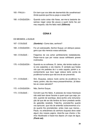 29
165 - PAULA - Em bem que vos dele ele desmentido tão cavalheiroso!
Ainda quereis que lhe eu peça a vossa fita?
166 - A DUQUESA - Quando outra coisa não fosse, ser-me-ia bastante de-
sairoso negar coisa tão pouca a quem tanto fez por
meu respeito; não lhe fales nela! (Silêncio)
CENA II
OS MESMOS, o DUQUE
167 - O DUQUE (Sombrio) - Como ides, senhora?
168 - A DUQUESA - Foi um sobressalto, Senhor Duque; um delíquio passa-
geiro que não merecia vossa solicitude.
169 - O DUQUE - Folgamos de vos achar perfeitamente restabelecida.
Pesar-nos-ia que por nossa causa sofrêsseis graves
incômodos.
170 - A DUQUESA - Quando eu os sofresse, D. Jaime, não teríeis razão pa-
ra vos culpardes a vós mesmo. É verdade que fostes
vós que me pedistes de ir a esta caçada; porém o a-
contecimento que teve lugar estava tanto acima da
prudência humana que não era de ser prevenido.
171 - O DUQUE - Sim, Duquesa, estava muito acima da prudência hu-
mana, porém, não dos meus pressentimentos. Já falas-
tes ao vosso salvador?
172 - A DUQUESA - Não, Senhor Duque.
173 - O DUQUE - Convém que lhe faleis. A pessoas da nossa hierarquia
não está bem dever favores a quem quer que seja; po-
rém, quando tal aconteça, deve-se-lhe uma remunera-
ção tal que ele se não lembre do favor prestado senão
do galardão recebido. Falai-lhe, prometei-
lhe quanto
vos aprouver, que nós de antemão subscrevemos a tu-
do quanto lhe prometerdes: antes mais que menos...
Paula, na antecâmara da senhora duquesa deve estar
algum dos nossos pajens; dizei-lhe que chame o Se-
nhor Alcoforado e trazei-nos depois um copo de água.
(Paula sai).
 