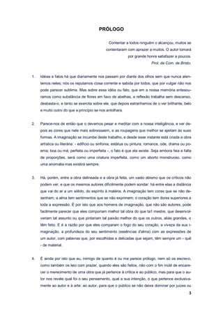 3
PRÓLOGO
Contentar a todos ninguém o alcançou, muitos se
contentaram com aprazer a muitos. O autor tomará
por grande honra satisfazer a poucos.
Prol. da Com. de Bristo.
1. Idéias e fatos há que diariamente nos passam por diante dos olhos sem que nunca aten-
temos neles; nós os reputamos coisa corrente e sabida por todos, que por vulgar não nos
pode parecer sublime. Mas sobre essa idéia ou fato, que em a nossa memória entesou-
ramos como substância de flores em favo de abelhas, a reflexão trabalha sem descanso,
desbasta-o, e tanto se exercita sobre ele, que depois estranhamos de o ver brilhante, belo
e muito outro do que a princípio se nos antolhara.
2. Parece-nos de então que o devemos pesar e meditar com a nossa inteligência, e ver de-
pois as cores que nele mais sobressaem, e as roupagens que melhor se ajeitam às suas
formas. A imaginação se incumbe deste trabalho, e desde esse instante está criada a obra
artística ou literária: - edifício ou sinfonia; estátua ou pintura; romance, ode, drama ou po-
ema; boa ou má; perfeita ou imperfeita -, o fato é que ela existe. Seja embora feia e falta
de proporções, será como uma criatura imperfeita, como um aborto monstruoso, como
uma anomalia mas existirá sempre.
3. Há, porém, entre a obra delineada e a obra já feita, um vasto abismo que os críticos não
podem ver, e que os mesmos autores dificilmente podem sondar: há entre elas a distância
que vai do ar a um sólido, do espírito à matéria. A imaginação tem cores que se não de-
senham; a alma tem sentimentos que se não exprimem; o coração tem dores superiores a
toda a expressão. É por isto que aos homens de imaginação, que não são autores, pode
facilmente parecer que eles comporiam melhor tal obra do que ta1 mestre, que desenvol-
veriam tal assunto ou que pintariam tal paixão melhor do que os outros, aliás grandes, o
têm feito. E é a razão por que eles comparam o fogo do seu coração, a viveza da sua i-
maginação, a profundeza do seu sentimento (essências d'alma) com as expressões de
um autor, com palavras que, por escolhidas e delicadas que sejam, têm sempre um - quê
- de material.
4. É ainda por isto que eu, inimigo de quanto é ou me parece prólogo, nem só os escrevo,
como também os leio com prazer, quando eles são feitos, não com o fim inútil de encare-
cer o merecimento de uma obra que já pertence à crítica e ao público, mas para que o au-
tor nos revele qual foi o seu pensamento, qual a sua intenção, o que pertence exclusiva-
mente ao autor e à arte: ao autor, para que o público se não deixe dominar por juizes ou
 