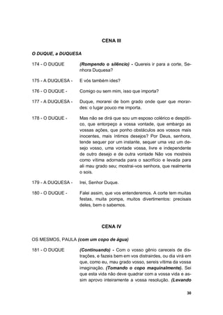 30
CENA III
O DUQUE, a DUQUESA
174 - O DUQUE (Rompendo o silêncio) - Quereis ir para a corte, Se-
nhora Duquesa?
175 - A DUQUESA - E vós também ides?
176 - O DUQUE - Comigo ou sem mim, isso que importa?
177 - A DUQUESA - Duque, morarei de bom grado onde quer que morar-
des: o lugar pouco me importa.
178 - O DUQUE - Mas não se dirá que sou um esposo colérico e despóti-
co, que entorpeço a vossa vontade, que embargo as
vossas ações, que ponho obstáculos aos vossos mais
inocentes, mais íntimos desejos? Por Deus, senhora,
tende sequer por um instante, sequer uma vez um de-
sejo vosso, uma vontade vossa, livre e independente
de outro desejo e de outra vontade Não vos mostreis
como vítima adornada para o sacrifício e levada para
ali mau grado seu; mostrai-vos senhora, que realmente
o sois.
179 - A DUQUESA - Irei, Senhor Duque.
180 - O DUQUE - Falei assim, que vos entenderemos. A corte tem muitas
festas, muita pompa, muitos divertimentos: precisais
deles, bem o sabemos.
CENA IV
OS MESMOS, PAULA (com um copo de água)
181 - O DUQUE (Continuando) - Com o vosso gênio careceis de dis-
trações, e fazeis bem em vos distrairdes, ou dia virá em
que, como eu, mau grado vosso, sereis vítima da vossa
imaginação. (Tomando o copo maquinalmente). Sei
que esta vida não deve quadrar com a vossa vida e as-
sim aprovo inteiramente a vossa resolução. (Levando
 