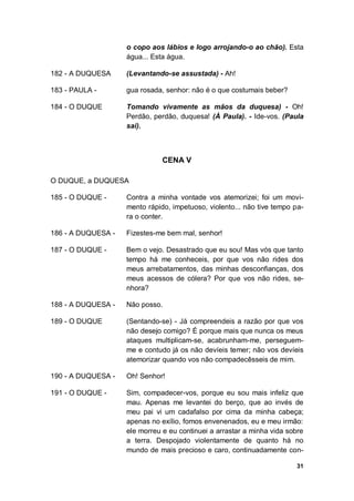 31
o copo aos lábios e logo arrojando-o ao chão). Esta
água... Esta água.
182 - A DUQUESA (Levantando-se assustada) - Ah!
183 - PAULA - gua rosada, senhor: não é o que costumais beber?
184 - O DUQUE Tomando vivamente as mãos da duquesa) - Oh!
Perdão, perdão, duquesa! (À Paula). - Ide-vos. (Paula
sai).
CENA V
O DUQUE, a DUQUESA
185 - O DUQUE - Contra a minha vontade vos atemorizei; foi um movi-
mento rápido, impetuoso, violento... não tive tempo pa-
ra o conter.
186 - A DUQUESA - Fizestes-me bem mal, senhor!
187 - O DUQUE - Bem o vejo. Desastrado que eu sou! Mas vós que tanto
tempo há me conheceis, por que vos não rides dos
meus arrebatamentos, das minhas desconfianças, dos
meus acessos de cólera? Por que vos não rides, se-
nhora?
188 - A DUQUESA - Não posso.
189 - O DUQUE (Sentando-se) - Já compreendeis a razão por que vos
não desejo comigo? É porque mais que nunca os meus
ataques multiplicam-se, acabrunham-me, perseguem-
me e contudo já os não devíeis temer; não vos devíeis
atemorizar quando vos não compadecêsseis de mim.
190 - A DUQUESA - Oh! Senhor!
191 - O DUQUE - Sim, compadecer-vos, porque eu sou mais infeliz que
mau. Apenas me levantei do berço, que ao invés de
meu pai vi um cadafalso por cima da minha cabeça;
apenas no exílio, fomos envenenados, eu e meu irmão:
ele morreu e eu continuei a arrastar a minha vida sobre
a terra. Despojado violentamente de quanto há no
mundo de mais precioso e caro, continuadamente con-
 