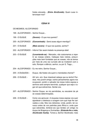 33
fostes educada... (Entra Alcoforado). Quem ousa in-
terromper-nos?
CENA VI
OS MESMOS, ALCOFORADO
198 - ALCOFORADO - Senhor Duque...
199 - O DUQUE (Severo) - O que nos quereis?
200 - ALCOFORADO (Concentrado) - Serei acaso algum mendigo?
201 - O DUQUE (Mais severo) - O que nos quereis, senhor?
202 - ALCOFORADO - Inferno! Ser assim tratado na presença dela!
203 - O DUQUE (Levantando-se) - Mancebo, não costumamos a repe-
tir as nossas ordens. Cabeças mais nobres, presun-
ções mais bem fundadas que as vossas, nós as temos
por mais de uma vez curvado até se nivelarem com o
solo. Rompei o silêncio, senhor, ou por S. Tiago...
204 - ALCOFORADO - Eu me retiro, Senhor Duque...
205 - A DUQUESA - Duque, não fostes vós quem o mandastes chamar?
206 - O DUQUE - Ah! sim, sim. Que miserável cabeça que eu tenho! Per-
doai, meu jovem amigo; outros pensamentos agora nos
ocupavam, porém o salvador da nossa nobre esposa e
senhora será sempre benvindo, qualquer que seja o lu-
gar em que estivermos. Sentai-vos.
207 - ALCOFORADO - Senhor Duque, se mo permitirdes, eu escutarei de pé
as vossas determinações.
208 - O DUQUE - Como vos aprouver. A duquesa nossa esposa vos quer
agradecer a destreza e coragem com que hoje lhe sal-
vastes a vida. Nós nos retiramos; vinde, porém, ter co-
nosco antes de vos partirdes para África e, onde quer
que estiverdes, lembrai-vos que tendes um amigo no
duque de Bragança e Guimarães. (Estende-lhe a mão,
Alcoforado hesita). Tomai-a, Senhor Alcoforado; mais
 