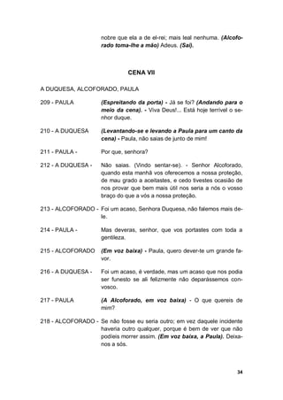34
nobre que ela a de el-rei; mais leal nenhuma. (Alcofo-
rado toma-lhe a mão) Adeus. (Sai).
CENA VII
A DUQUESA, ALCOFORADO, PAULA
209 - PAULA (Espreitando da porta) - Já se foi? (Andando para o
meio da cena). - Viva Deus!... Está hoje terrível o se-
nhor duque.
210 - A DUQUESA (Levantando-se e levando a Paula para um canto da
cena) - Paula, não saias de junto de mim!
211 - PAULA - Por que, senhora?
212 - A DUQUESA - Não saias. (Vindo sentar-se). - Senhor Alcoforado,
quando esta manhã vos oferecemos a nossa proteção,
de mau grado a aceitastes, e cedo tivestes ocasião de
nos provar que bem mais útil nos seria a nós o vosso
braço do que a vós a nossa proteção.
213 - ALCOFORADO - Foi um acaso, Senhora Duquesa, não falemos mais de-
le.
214 - PAULA - Mas deveras, senhor, que vos portastes com toda a
gentileza.
215 - ALCOFORADO (Em voz baixa) - Paula, quero dever-te um grande fa-
vor.
216 - A DUQUESA - Foi um acaso, é verdade, mas um acaso que nos podia
ser funesto se ali felizmente não deparássemos con-
vosco.
217 - PAULA (A Alcoforado, em voz baixa) - O que quereis de
mim?
218 - ALCOFORADO - Se não fosse eu seria outro; em vez daquele incidente
haveria outro qualquer, porque é bem de ver que não
podíeis morrer assim. (Em voz baixa, a Paula). Deixa-
nos a sós.
 