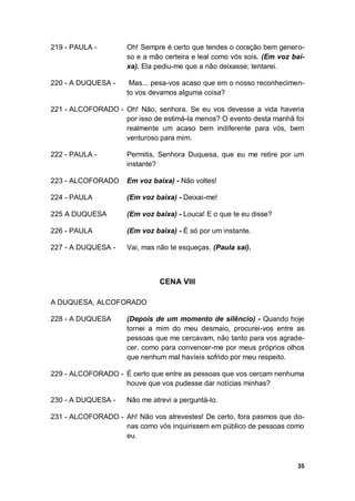 35
219 - PAULA - Oh! Sempre é certo que tendes o coração bem genero-
so e a mão certeira e leal como vós sois. (Em voz bai-
xa). Ela pediu-me que a não deixasse; tentarei.
220 - A DUQUESA - Mas... pesa-vos acaso que em o nosso reconhecimen-
to vos devamos alguma coisa?
221 - ALCOFORADO - Oh! Não, senhora. Se eu vos devesse a vida haveria
por isso de estimá-la menos? O evento desta manhã foi
realmente um acaso bem indiferente para vós, bem
venturoso para mim.
222 - PAULA - Permitis, Senhora Duquesa, que eu me retire por um
instante?
223 - ALCOFORADO Em voz baixa) - Não voltes!
224 - PAULA (Em voz baixa) - Deixai-me!
225 A DUQUESA (Em voz baixa) - Louca! E o que te eu disse?
226 - PAULA (Em voz baixa) - É só por um instante.
227 - A DUQUESA - Vai, mas não te esqueças. (Paula sai).
CENA VIII
A DUQUESA, ALCOFORADO
228 - A DUQUESA (Depois de um momento de silêncio) - Quando hoje
tornei a mim do meu desmaio, procurei-vos entre as
pessoas que me cercavam, não tanto para vos agrade-
cer, como para convencer-me por meus próprios olhos
que nenhum mal havíeis sofrido por meu respeito.
229 - ALCOFORADO - É certo que entre as pessoas que vos cercam nenhuma
houve que vos pudesse dar notícias minhas?
230 - A DUQUESA - Não me atrevi a perguntá-lo.
231 - ALCOFORADO - Ah! Não vos atrevestes! De certo, fora pasmos que do-
nas como vós inquirissem em público de pessoas como
eu.
 