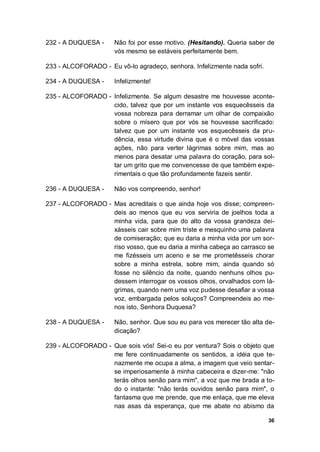 36
232 - A DUQUESA - Não foi por esse motivo. (Hesitando). Queria saber de
vós mesmo se estáveis perfeitamente bem.
233 - ALCOFORADO - Eu vô-lo agradeço, senhora. Infelizmente nada sofri.
234 - A DUQUESA - Infelizmente!
235 - ALCOFORADO - Infelizmente. Se algum desastre me houvesse aconte-
cido, talvez que por um instante vos esquecêsseis da
vossa nobreza para derramar um olhar de compaixão
sobre o mísero que por vós se houvesse sacrificado:
talvez que por um instante vos esquecêsseis da pru-
dência, essa virtude divina que é o móvel das vossas
ações, não para verter lágrimas sobre mim, mas ao
menos para desatar uma palavra do coração, para sol-
tar um grito que me convencesse de que também expe-
rimentais o que tão profundamente fazeis sentir.
236 - A DUQUESA - Não vos compreendo, senhor!
237 - ALCOFORADO - Mas acreditais o que ainda hoje vos disse; compreen-
deis ao menos que eu vos serviria de joelhos toda a
minha vida, para que do alto da vossa grandeza dei-
xásseis cair sobre mim triste e mesquinho uma palavra
de comiseração; que eu daria a minha vida por um sor-
riso vosso, que eu daria a minha cabeça ao carrasco se
me fizésseis um aceno e se me prometêsseis chorar
sobre a minha estrela, sobre mim, ainda quando só
fosse no silêncio da noite, quando nenhuns olhos pu-
dessem interrogar os vossos olhos, orvalhados com lá-
grimas, quando nem uma voz pudesse desafiar a vossa
voz, embargada pelos soluços? Compreendeis ao me-
nos isto, Senhora Duquesa?
238 - A DUQUESA - Não, senhor. Que sou eu para vos merecer tão alta de-
dicação?
239 - ALCOFORADO - Que sois vós! Sei-o eu por ventura? Sois o objeto que
me fere continuadamente os sentidos, a idéia que te-
nazmente me ocupa a alma, a imagem que veio sentar-
se imperiosamente à minha cabeceira e dizer-me: "não
terás olhos senão para mim", a voz que me brada a to-
do o instante: "não terás ouvidos senão para mim", o
fantasma que me prende, que me enlaça, que me eleva
nas asas da esperança, que me abate no abismo da
 