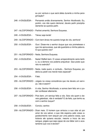 38
eu por ventura o que será deles durante a minha pere-
grinação?
246 - A DUQUESA - Pensareis então diversamente, Senhor Alcoforado. Eu,
porém, vos não quero demorar; deveis partir precipita-
damente se quereis partir.
247 - ALCOFORADO - Partirei amanhã, Senhora Duquesa.
248 - A DUQUESA - Talvez seja tarde!
249 - ALCOFORADO - Com bem ânsia me quereis longe de vós, senhora!
250 - A DUQUESA - Ouvi. Disse-me o senhor duque que vos prometesse o
que me aprouvesse, que ele guardaria a minha palavra.
O que quereis vós?
251 - ALCOFORADO - Nada, Senhora Duquesa.
252 - A DUQUESA - Nada! Refleti bem. O vosso arrependimento seria tardi-
o, ou a demora vos poderia prejudicar. Que posto que-
reis no exército?
253 - ALCOFORADO - Nada, nada quero, e contudo... Senhora Duquesa, po-
deria eu pedir-vos mercê mais especial?
254 - A DUQUESA - Falai.
255 - ALCOFORADO - Julgais na vossa consciência que me deveis um servi-
ço, não é assim?
256 - A DUQUESA - A vida, Senhor Alcoforado; e somos bem feliz em o po-
der confessar altamente.
257 - ALCOFORADO - Pois bem, um serviço feito a vós. Sois vós quem o de-
veis galardoar, não é verdade? E de feito, que tenho eu
com o senhor duque?
258 - A DUQUESA - Concluí, senhor.
259 - ALCOFORADO - Dizei mais. O homem que arriscou a sua vida só por
amor de vos salvar, e que não esperou pelo vosso a-
gradecimento nem sequer por uma palavra vossa, que
todavia ele quisera escutar, mesmo a troco de seu
sangue, julgais que seja capaz de vos faltar com o aca-
tamento que vos é devido?
 