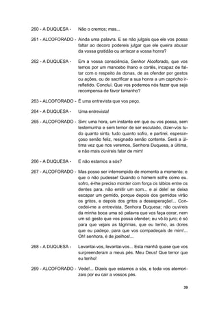 39
260 - A DUQUESA - Não o cremos; mas...
261 - ALCOFORADO - Ainda uma palavra. E se não julgais que ele vos possa
faltar ao decoro podereis julgar que ele queira abusar
da vossa gratidão ou arriscar a vossa honra?
262 - A DUQUESA - Em a vossa consciência, Senhor Alcoforado, que vos
temos por um mancebo lhano e cortês, incapaz de fal-
tar com o respeito às donas, de as ofender por gestos
ou ações, ou de sacrificar a sua honra a um capricho ir-
refletido. Concluí. Que vos podemos nós fazer que seja
recompensa de favor tamanho?
263 - ALCOFORADO - É uma entrevista que vos peço.
264 - A DUQUESA - Uma entrevista!
265 - ALCOFORADO - Sim: uma hora, um instante em que eu vos possa, sem
testemunha e sem temor de ser escutado, dizer-vos tu-
do quanto sinto, tudo quanto sofro, e partirei, esperan-
çoso senão feliz, resignado senão contente. Será a úl-
tima vez que nos veremos, Senhora Duquesa, a última,
e não mais ouvireis falar de mim!
266 - A DUQUESA - E não estamos a sós?
267 - ALCOFORADO - Mas posso ser interrompido de momento a momento; e
que o não pudesse! Quando o homem sofre como eu.
sofro, é-lhe preciso morder com força os lábios entre os
dentes para. não emitir um som... e ai dele! se deixa
escapar um gemido, porque depois dos gemidos virão
os gritos, e depois dos gritos a desesperação!... Con-
cedei-me a entrevista, Senhora Duquesa; não ouvireis
da minha boca uma só palavra que vos faça corar, nem
um só gesto que vos possa ofender; eu vô-lo juro; é só
para que vejais as lágrimas, que eu tenho, as dores
que eu padeço, para que vos compadeçais de mim!...
Oh! senhora, é de joelhos!...
268 - A DUQUESA - Levantai-vos, levantai-vos... Esta manhã quase que vos
surpreenderam a meus pés. Meu Deus! Que terror que
eu tenho!
269 - ALCOFORADO - Vede!... Dizeis que estamos a sós, e toda vos atemori-
zais por eu cair a vossos pés.
 